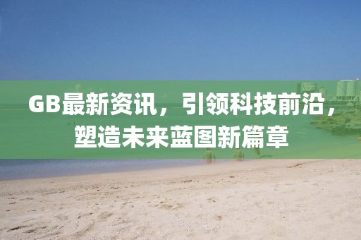 GB最新资讯，引领科技前沿，塑造未来蓝图新篇章