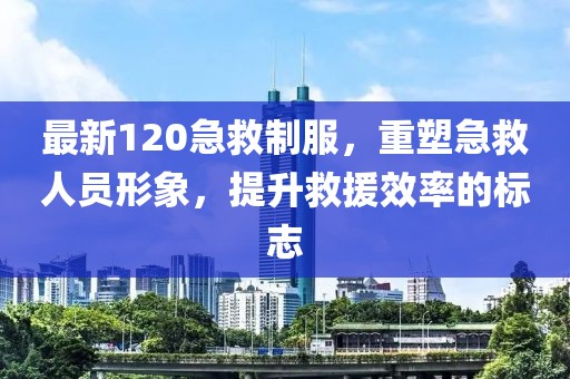 最新120急救制服，重塑急救人员形象，提升救援效率的标志