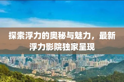 探索浮力的奥秘与魅力，最新浮力影院独家呈现