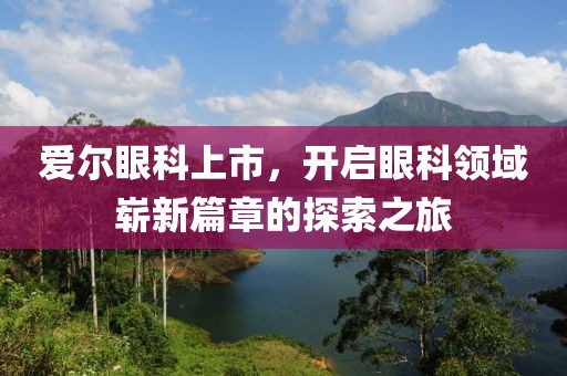 爱尔眼科上市，开启眼科领域崭新篇章的探索之旅