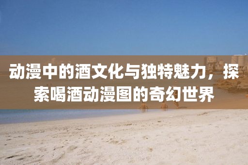动漫中的酒文化与独特魅力，探索喝酒动漫图的奇幻世界