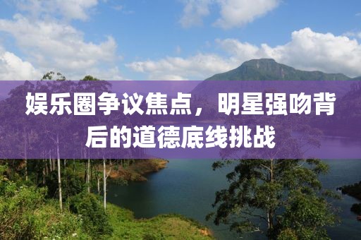 娱乐圈争议焦点，明星强吻背后的道德底线挑战