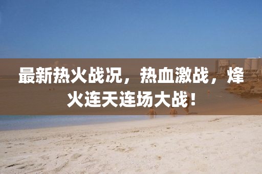 最新热火战况，热血激战，烽火连天连场大战！
