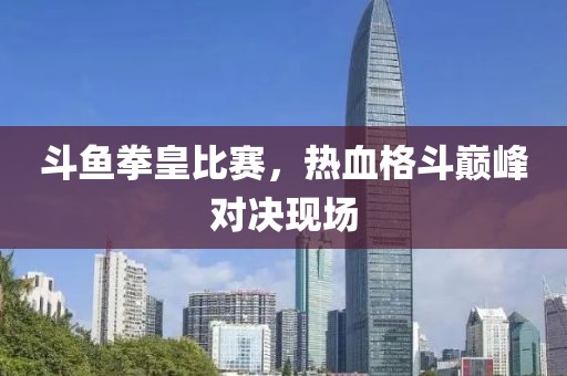 斗鱼拳皇比赛，热血格斗巅峰对决现场
