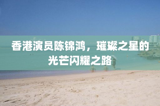 香港演员陈锦鸿，璀璨之星的光芒闪耀之路
