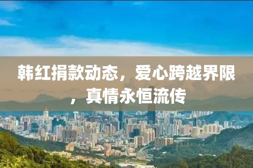 韩红捐款动态，爱心跨越界限，真情永恒流传