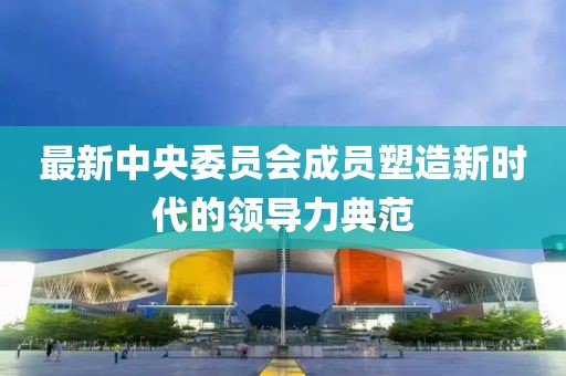最新中央委员会成员塑造新时代的领导力典范