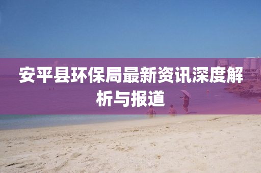 安平县环保局最新资讯深度解析与报道