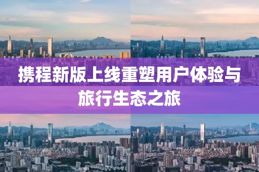 携程新版上线重塑用户体验与旅行生态之旅