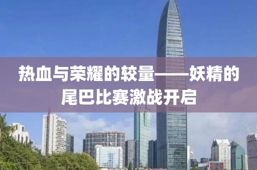 热血与荣耀的较量——妖精的尾巴比赛激战开启