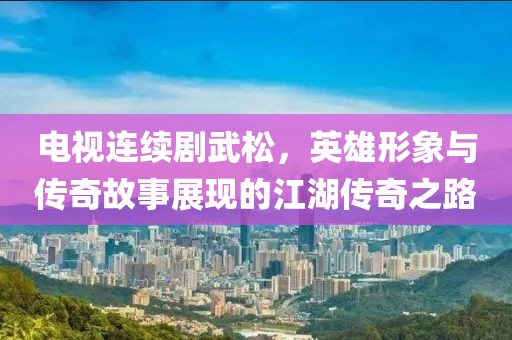 电视连续剧武松，英雄形象与传奇故事展现的江湖传奇之路