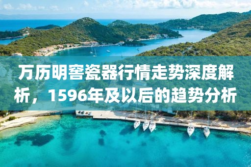 万历明窖瓷器行情走势深度解析，1596年及以后的趋势分析