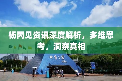 杨丙见资讯深度解析，多维思考，洞察真相