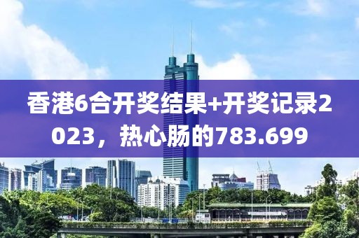 香港6合开奖结果+开奖记录2023，热心肠的783.699