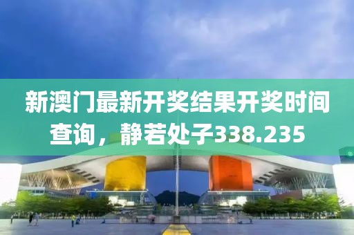 新澳门最新开奖结果开奖时间查询，静若处子338.235