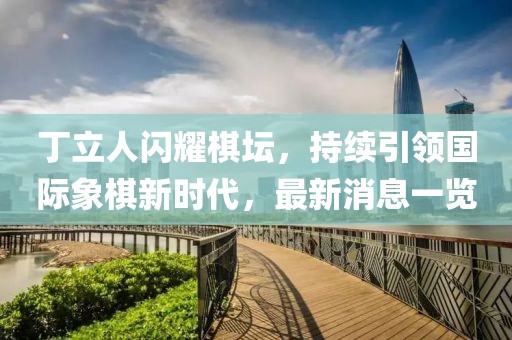 丁立人闪耀棋坛，持续引领国际象棋新时代，最新消息一览