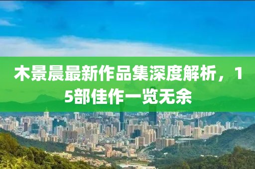 木景晨最新作品集深度解析，15部佳作一览无余