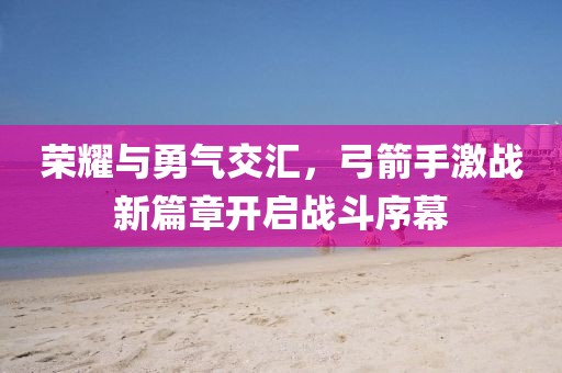 荣耀与勇气交汇，弓箭手激战新篇章开启战斗序幕