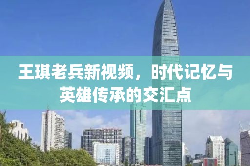 王琪老兵新视频，时代记忆与英雄传承的交汇点
