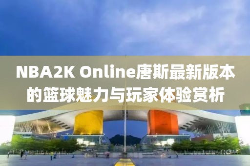 NBA2K Online唐斯最新版本的篮球魅力与玩家体验赏析