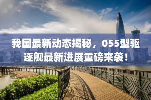 我国最新动态揭秘，055型驱逐舰最新进展重磅来袭！
