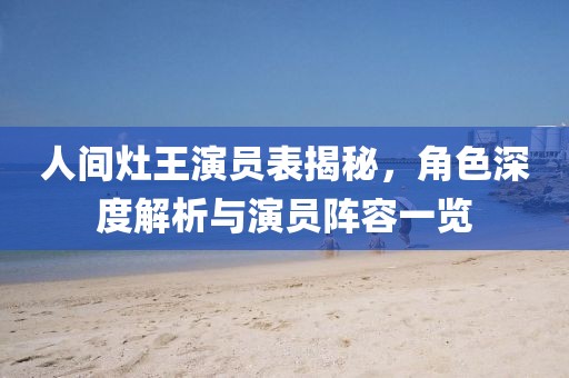 人间灶王演员表揭秘，角色深度解析与演员阵容一览