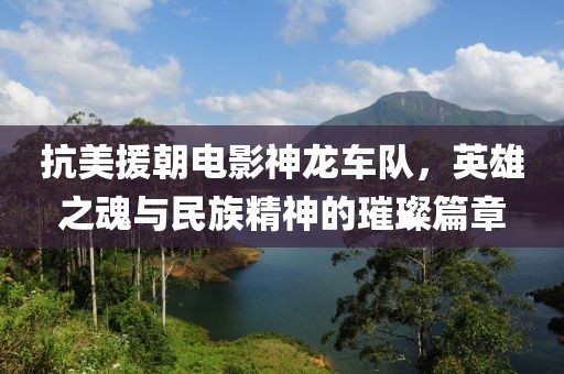 抗美援朝电影神龙车队，英雄之魂与民族精神的璀璨篇章