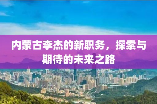 内蒙古李杰的新职务，探索与期待的未来之路