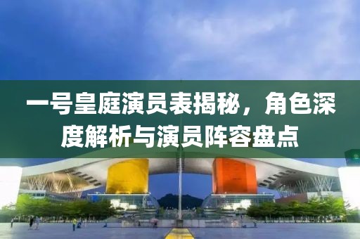 一号皇庭演员表揭秘，角色深度解析与演员阵容盘点