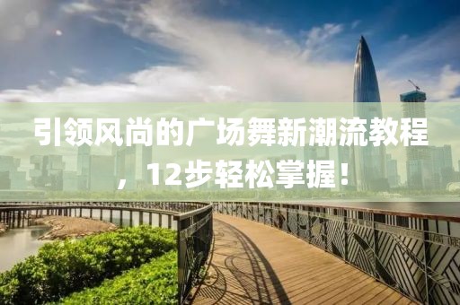 引领风尚的广场舞新潮流教程，12步轻松掌握！