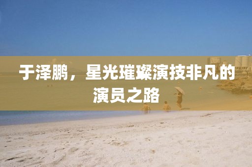 于泽鹏，星光璀璨演技非凡的演员之路