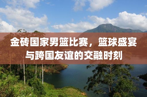 金砖国家男篮比赛，篮球盛宴与跨国友谊的交融时刻