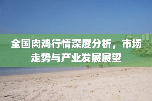 全国肉鸡行情深度分析，市场走势与产业发展展望