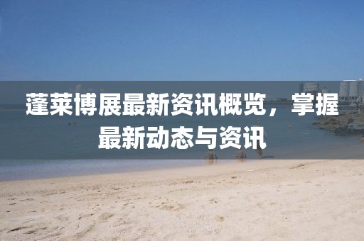 蓬莱博展最新资讯概览，掌握最新动态与资讯