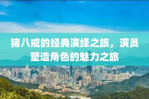 猪八戒的经典演绎之旅，演员塑造角色的魅力之旅