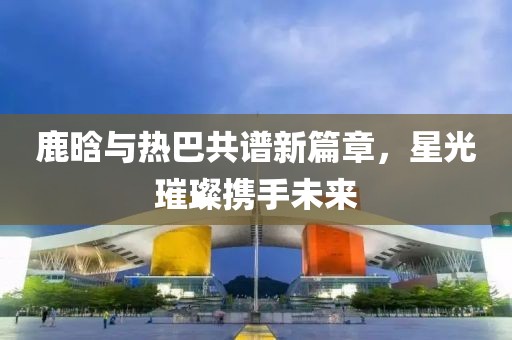 鹿晗与热巴共谱新篇章，星光璀璨携手未来