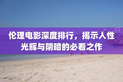 伦理电影深度排行，揭示人性光辉与阴暗的必看之作