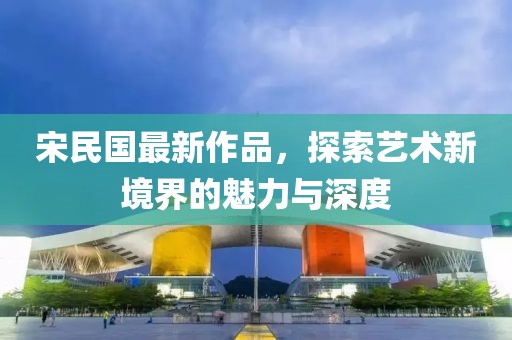 宋民国最新作品，探索艺术新境界的魅力与深度