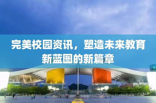 完美校园资讯，塑造未来教育新蓝图的新篇章
