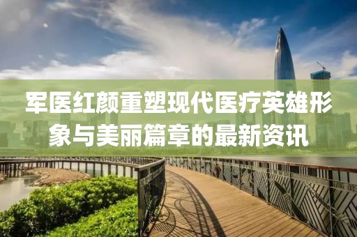军医红颜重塑现代医疗英雄形象与美丽篇章的最新资讯