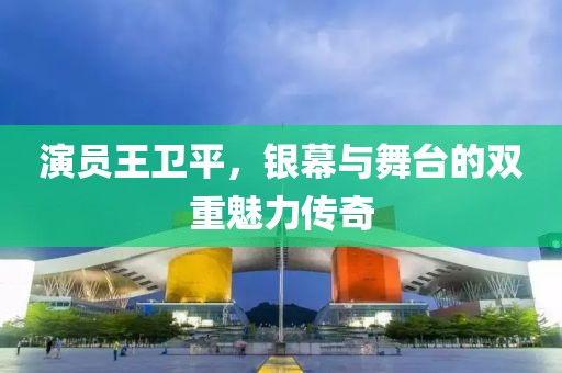 演员王卫平，银幕与舞台的双重魅力传奇