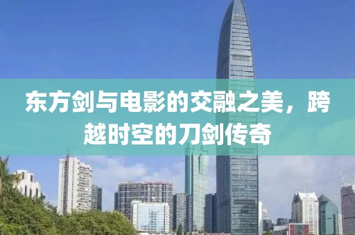 东方剑与电影的交融之美，跨越时空的刀剑传奇