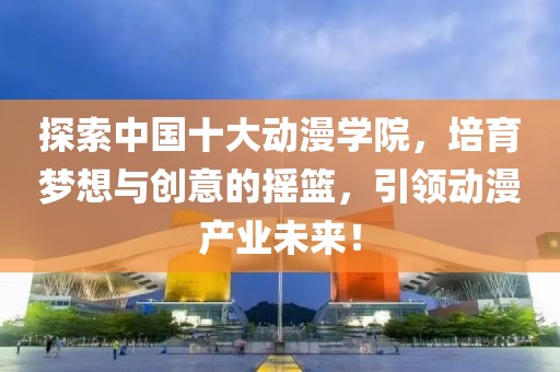 探索中国十大动漫学院，培育梦想与创意的摇篮，引领动漫产业未来！