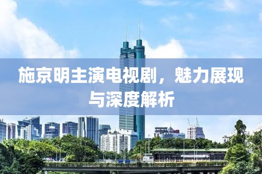 施京明主演电视剧，魅力展现与深度解析