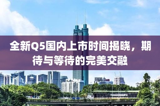 全新Q5国内上市时间揭晓，期待与等待的完美交融