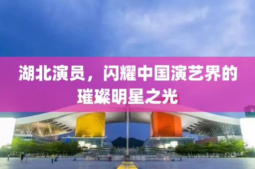 湖北演员，闪耀中国演艺界的璀璨明星之光