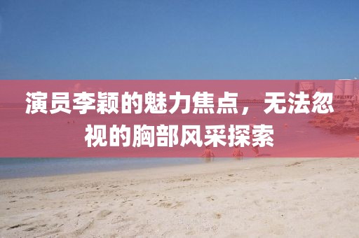 演员李颖的魅力焦点，无法忽视的胸部风采探索