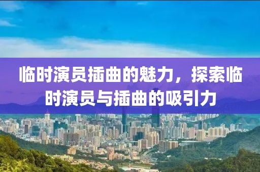 临时演员插曲的魅力，探索临时演员与插曲的吸引力