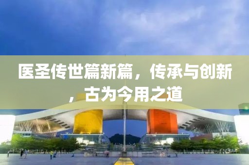 医圣传世篇新篇，传承与创新，古为今用之道