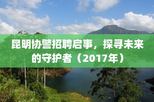 昆明协警招聘启事，探寻未来的守护者（2017年）